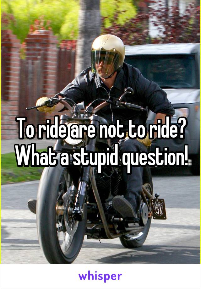 To ride are not to ride? What a stupid question!