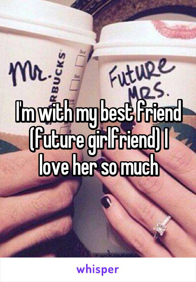 I'm with my best friend (future girlfriend) I love her so much