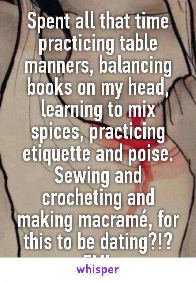 Spent all that time practicing table manners, balancing books on my head, learning to mix spices, practicing etiquette and poise. Sewing and crocheting and making macramé, for this to be dating?!? FML