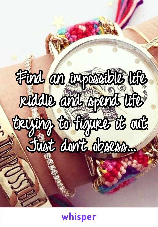 Find an impossible life riddle and spend life trying to figure it out. Just don't obsess...