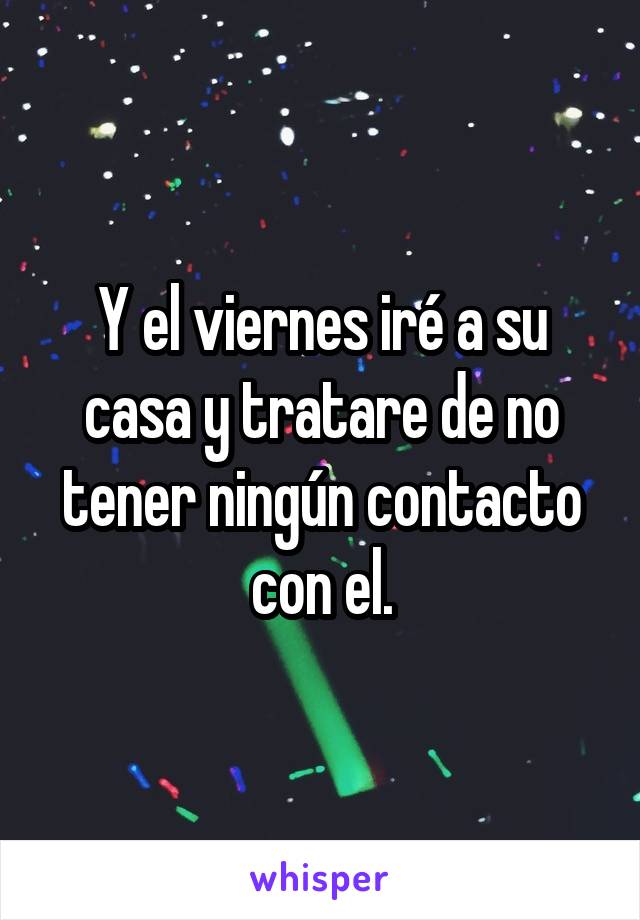 Y el viernes iré a su casa y tratare de no tener ningún contacto con el.