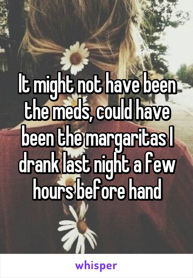 It might not have been the meds, could have been the margaritas I drank last night a few hours before hand