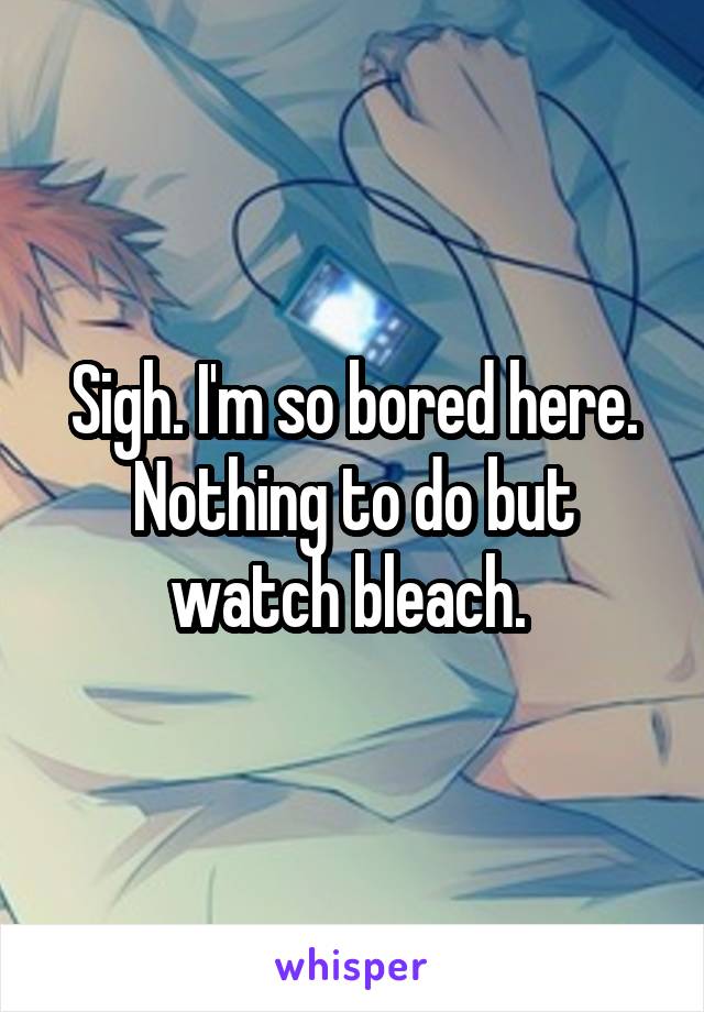 Sigh. I'm so bored here. Nothing to do but watch bleach. 