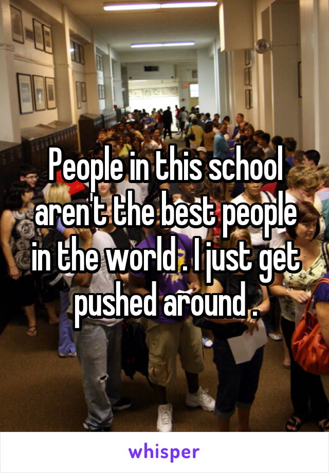 People in this school aren't the best people in the world . I just get pushed around .