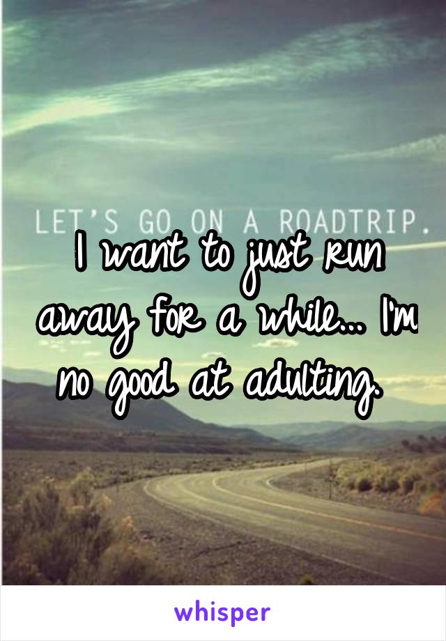 I want to just run away for a while... I'm no good at adulting. 