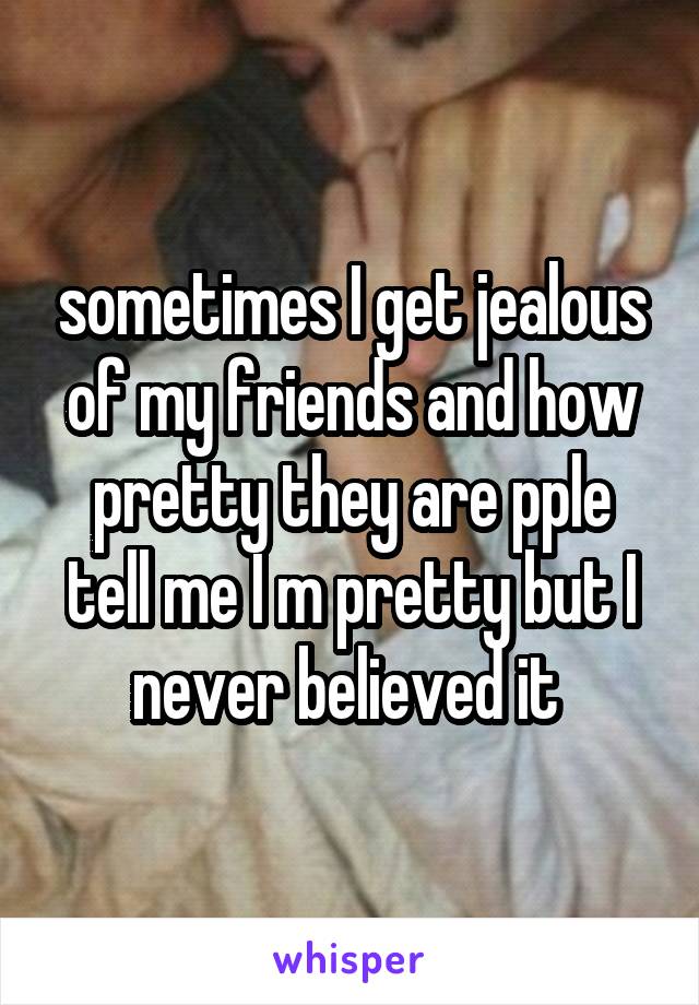 sometimes I get jealous of my friends and how pretty they are pple tell me I m pretty but I never believed it 