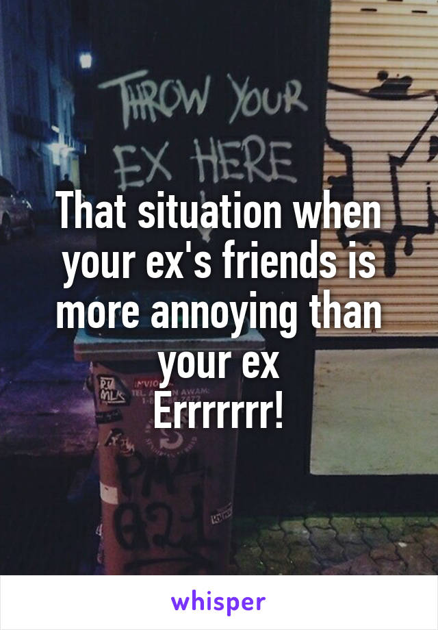 That situation when your ex's friends is more annoying than your ex
Errrrrrr!