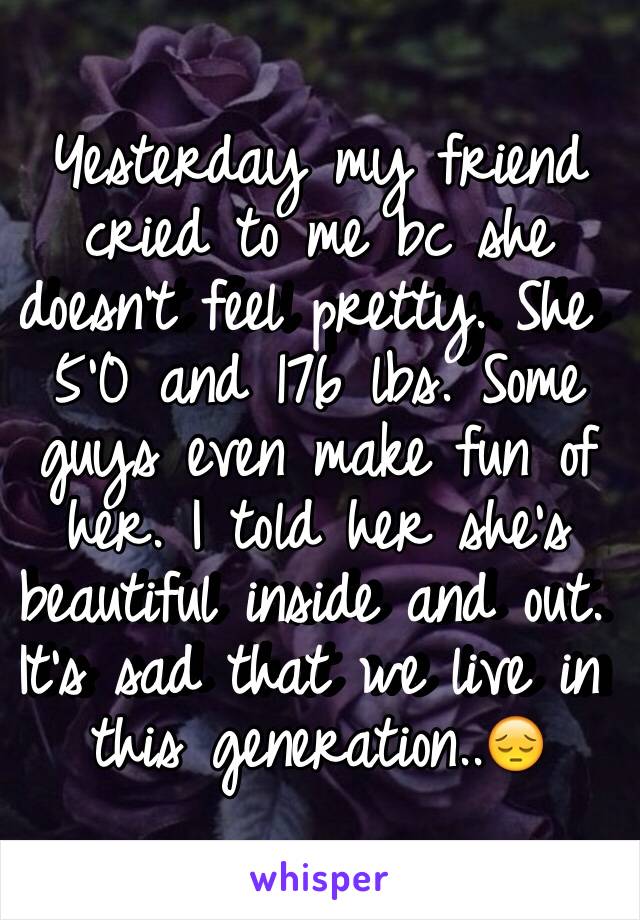 Yesterday my friend cried to me bc she doesn't feel pretty. She 5'0 and 176 lbs. Some guys even make fun of her. I told her she's beautiful inside and out. It's sad that we live in this generation..😔