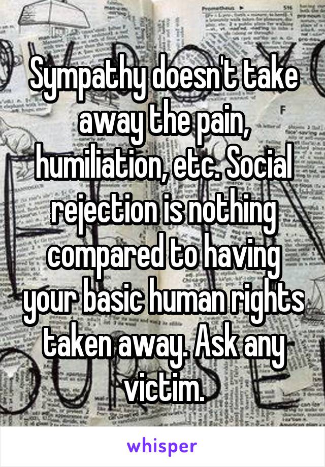 Sympathy doesn't take away the pain, humiliation, etc. Social rejection is nothing compared to having your basic human rights taken away. Ask any victim.