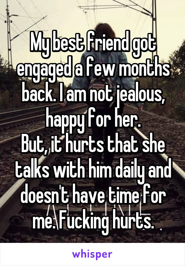 My best friend got engaged a few months back. I am not jealous, happy for her.
But, it hurts that she talks with him daily and doesn't have time for me. Fucking hurts.