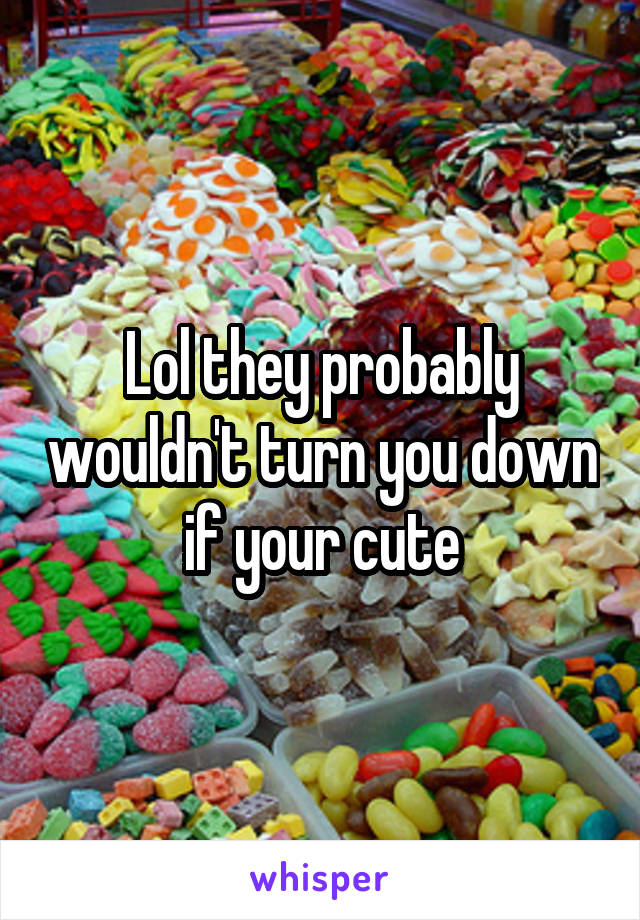 Lol they probably wouldn't turn you down if your cute