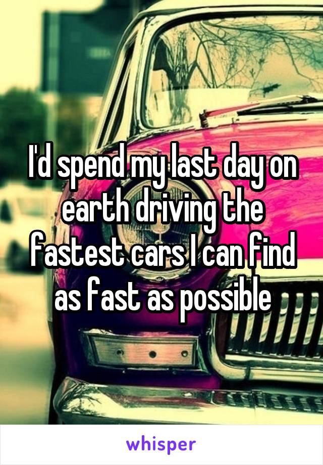 I'd spend my last day on earth driving the fastest cars I can find as fast as possible