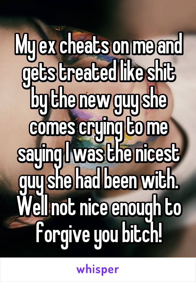 My ex cheats on me and gets treated like shit by the new guy she comes crying to me saying I was the nicest guy she had been with. Well not nice enough to forgive you bitch!