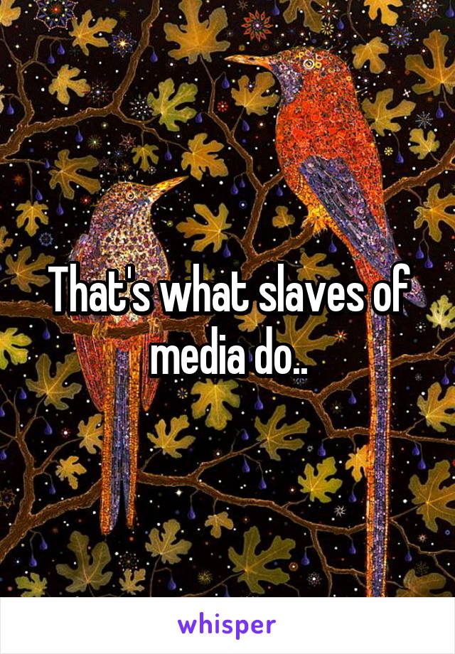 That's what slaves of media do..