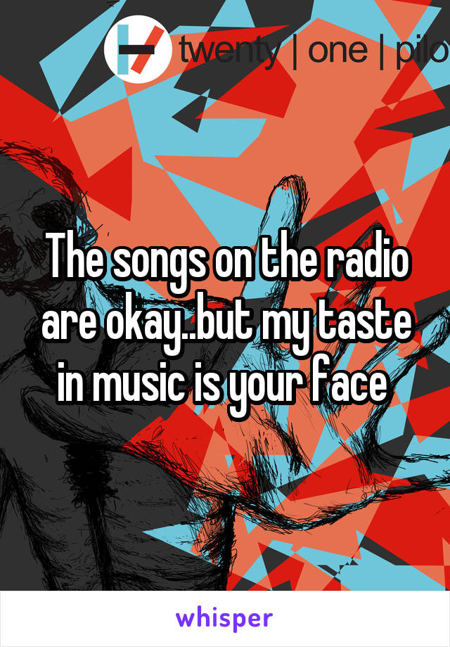 The songs on the radio are okay..but my taste in music is your face 