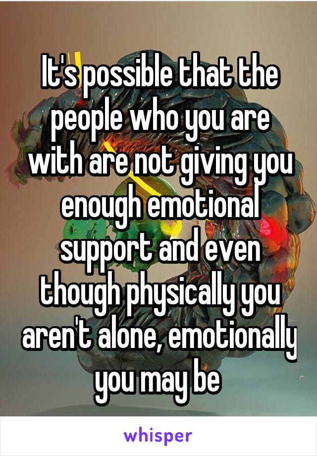 It's possible that the people who you are with are not giving you enough emotional support and even though physically you aren't alone, emotionally you may be 