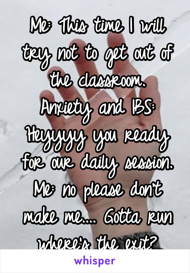 Me: This time I will try not to get out of the classroom.
Anxiety and IBS: Heyyyy you ready for our daily session.
Me: no please don't make me.... Gotta run where's the exit?