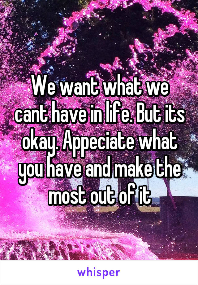 We want what we cant have in life. But its okay. Appeciate what you have and make the most out of it