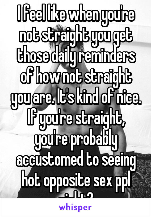 I feel like when you're not straight you get those daily reminders of how not straight you are. It's kind of nice. If you're straight, you're probably accustomed to seeing hot opposite sex ppl right?