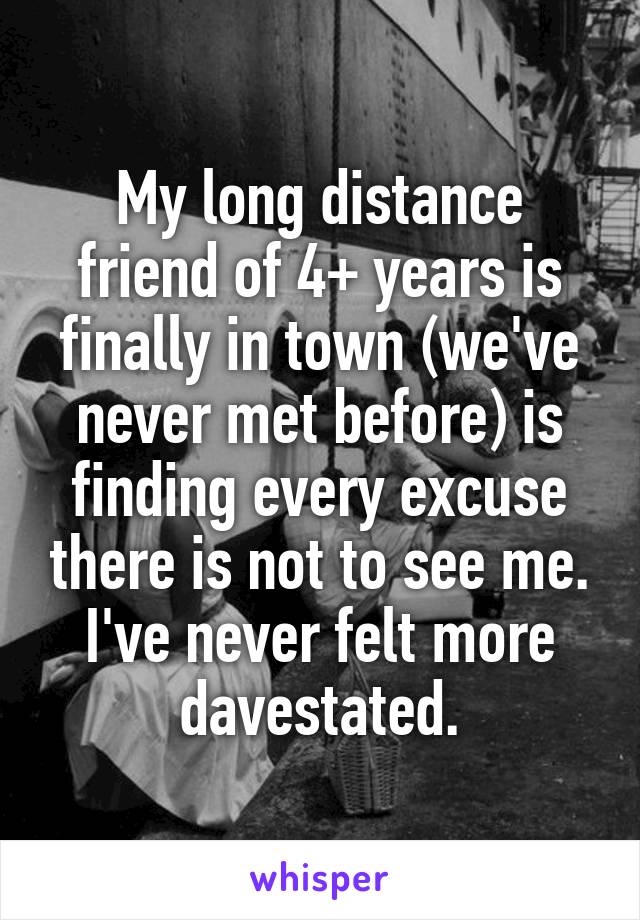 My long distance friend of 4+ years is finally in town (we've never met before) is finding every excuse there is not to see me.
I've never felt more davestated.