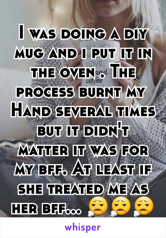 I was doing a diy mug and i put it in the oven . The process burnt my 
Hand several times but it didn't matter it was for my bff. At least if she treated me as her bff... 😧😧😧