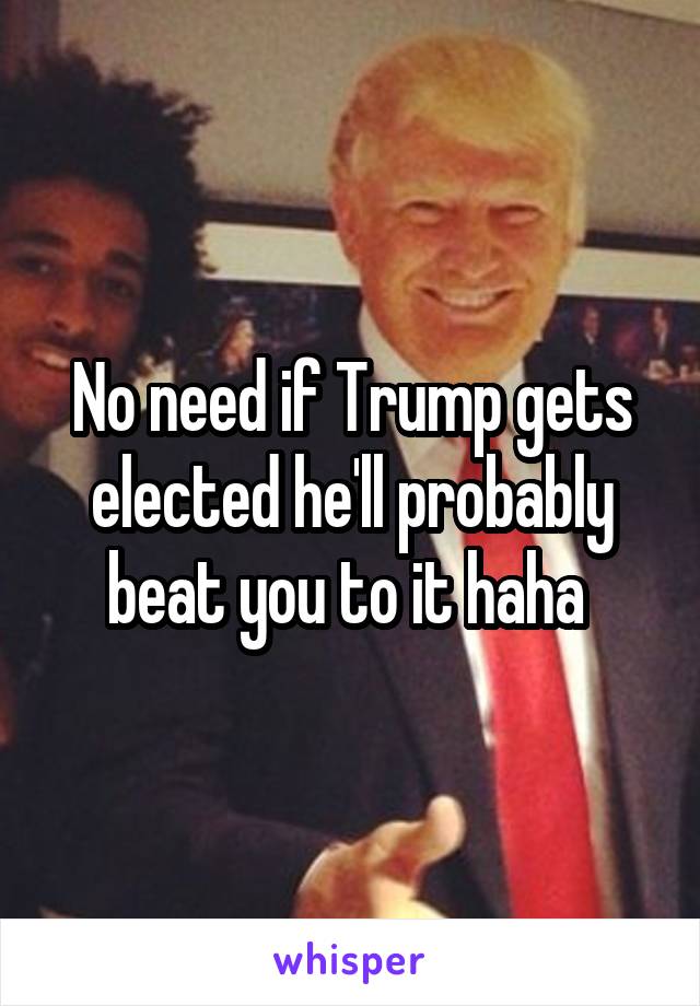No need if Trump gets elected he'll probably beat you to it haha 