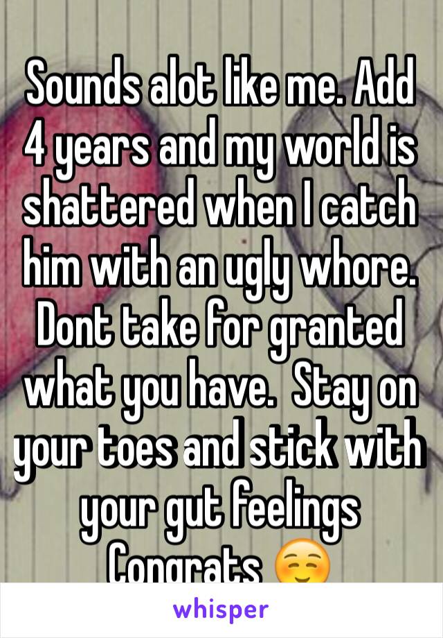 Sounds alot like me. Add  4 years and my world is shattered when I catch him with an ugly whore. Dont take for granted what you have.  Stay on your toes and stick with your gut feelings  Congrats ☺️