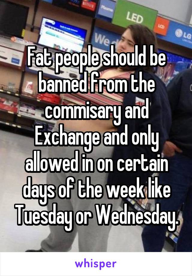 Fat people should be banned from the commisary and Exchange and only allowed in on certain days of the week like Tuesday or Wednesday.