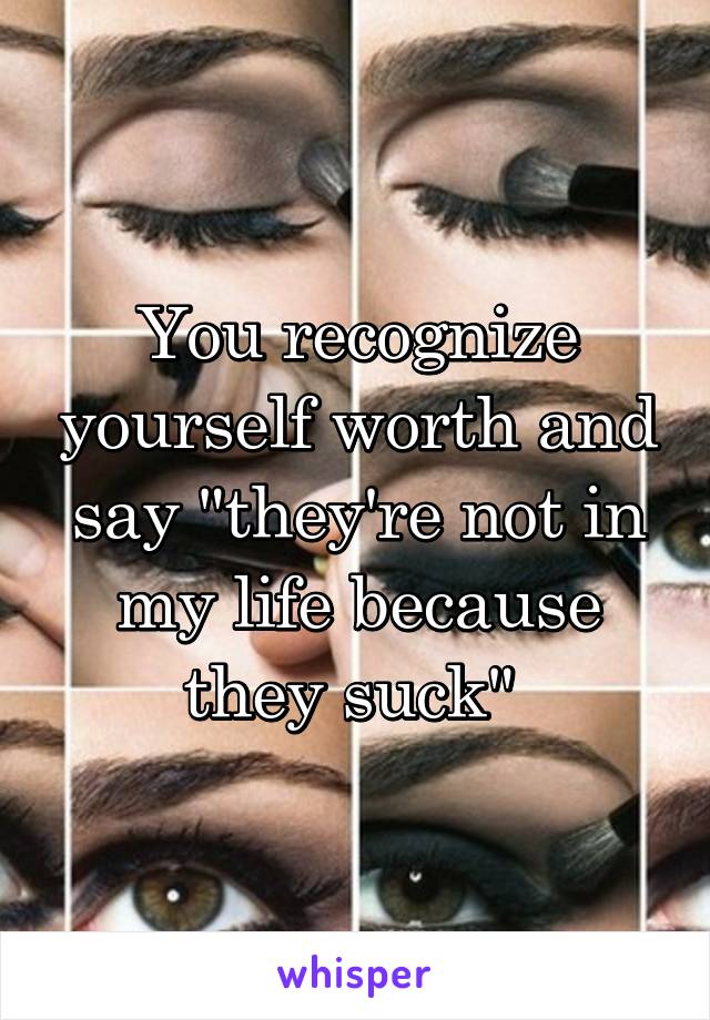 You recognize yourself worth and say "they're not in my life because they suck" 