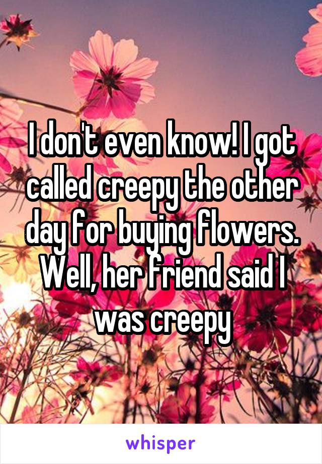 I don't even know! I got called creepy the other day for buying flowers. Well, her friend said I was creepy