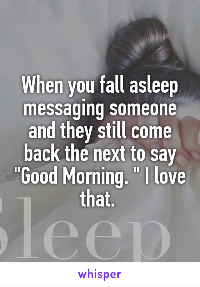 When you fall asleep messaging someone and they still come back the next to say "Good Morning. " I love that. 