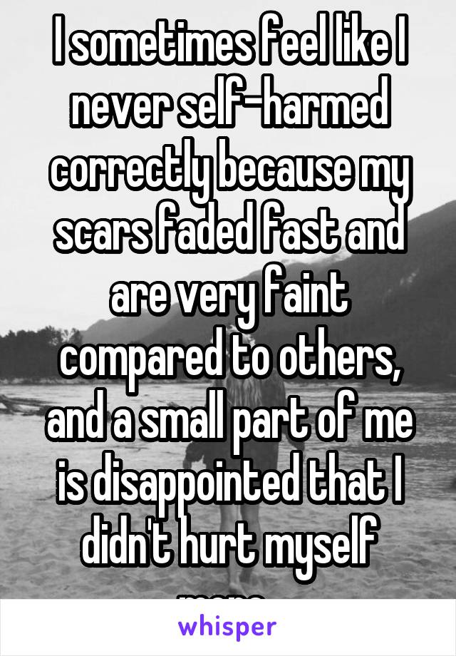 I sometimes feel like I never self-harmed correctly because my scars faded fast and are very faint compared to others, and a small part of me is disappointed that I didn't hurt myself more. 