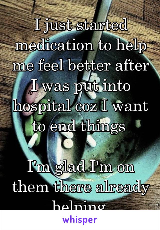 I just started medication to help me feel better after I was put into hospital coz I want to end things 

I'm glad I'm on them there already helping 