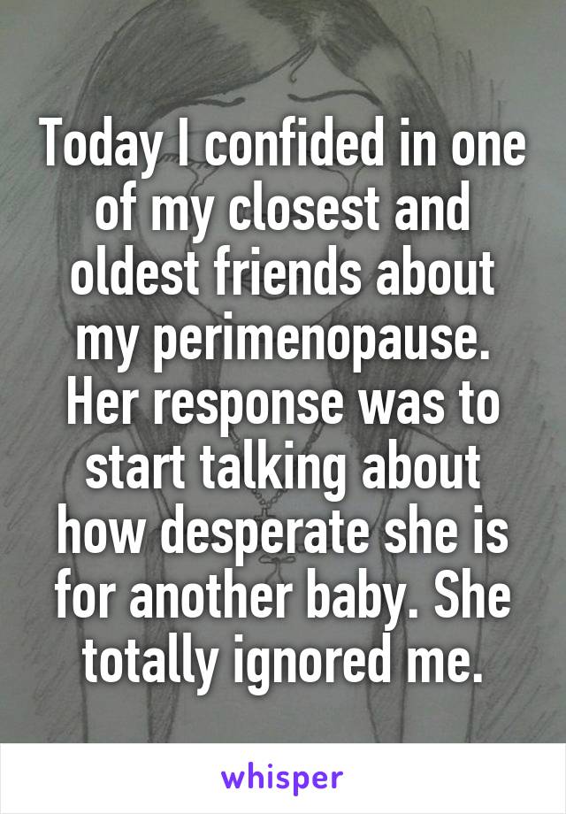 Today I confided in one of my closest and oldest friends about my perimenopause. Her response was to start talking about how desperate she is for another baby. She totally ignored me.