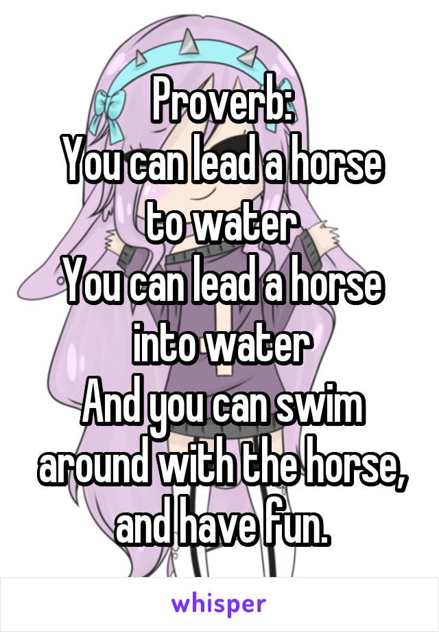 Proverb:
You can lead a horse to water
You can lead a horse into water
And you can swim around with the horse, and have fun.