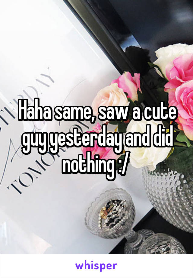 Haha same, saw a cute guy yesterday and did nothing :/ 