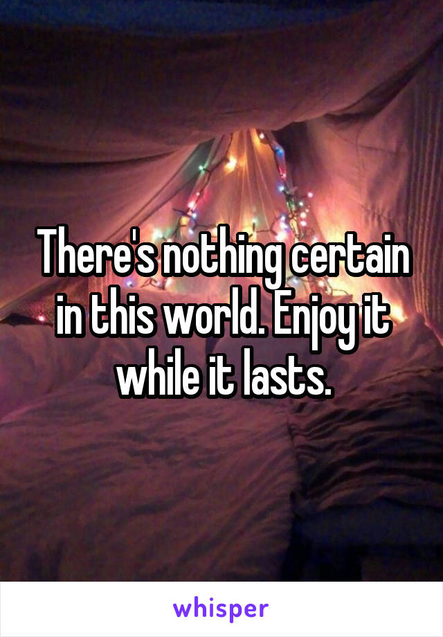 There's nothing certain in this world. Enjoy it while it lasts.