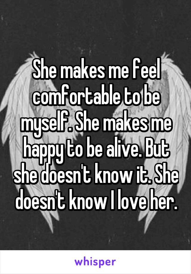 She makes me feel comfortable to be myself. She makes me happy to be alive. But she doesn't know it. She doesn't know I love her.