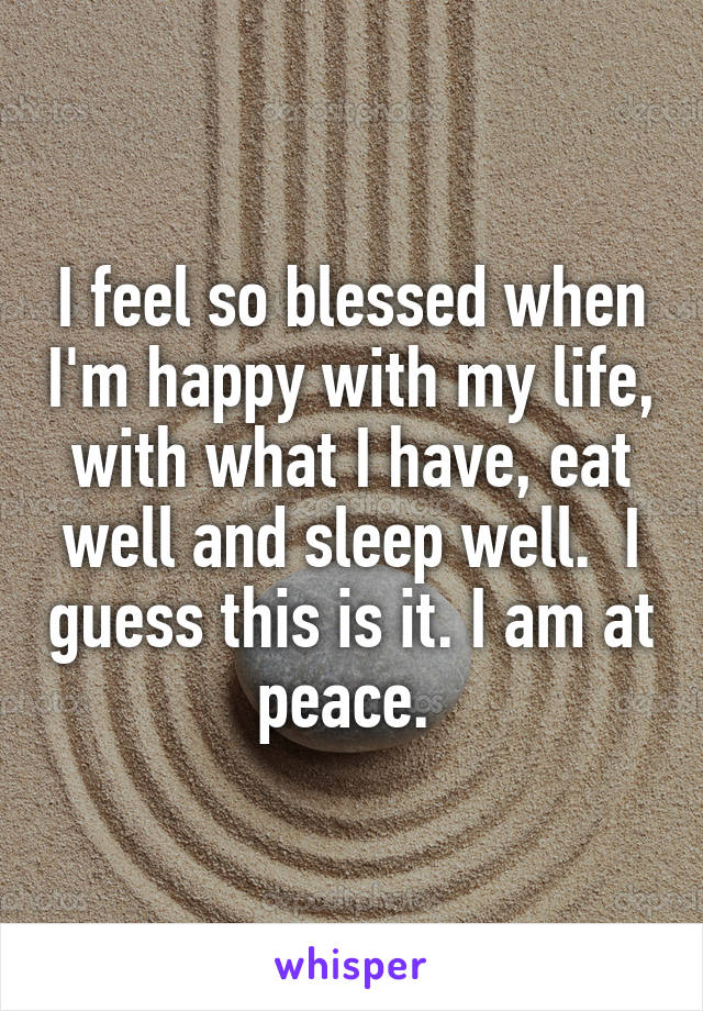 I feel so blessed when I'm happy with my life, with what I have, eat well and sleep well.  I guess this is it. I am at peace. 