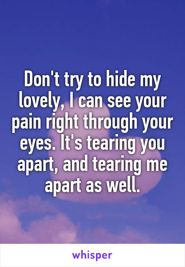 Don't try to hide my lovely, I can see your pain right through your eyes. It's tearing you apart, and tearing me apart as well.