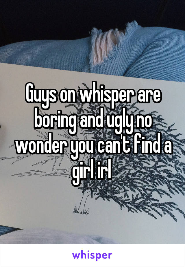 Guys on whisper are boring and ugly no wonder you can't find a girl irl 