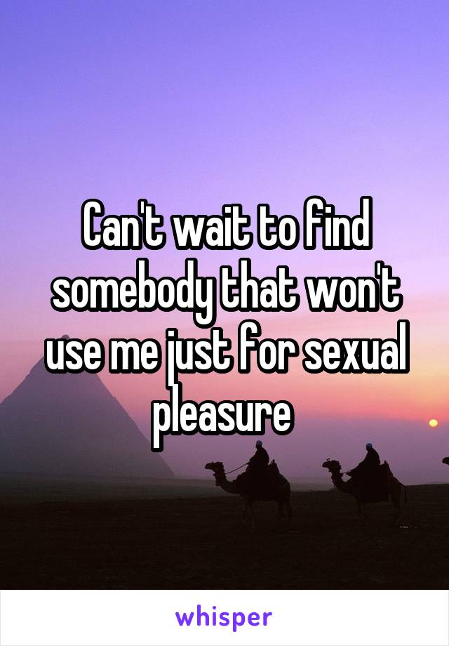 Can't wait to find somebody that won't use me just for sexual pleasure 