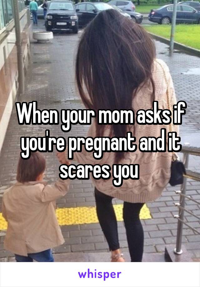 When your mom asks if you're pregnant and it scares you 