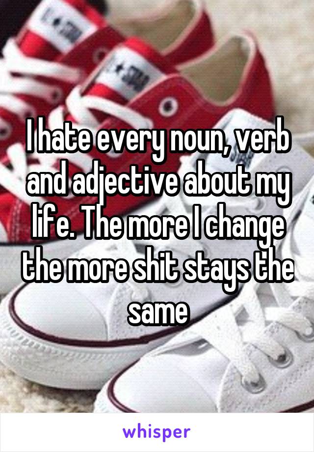 I hate every noun, verb and adjective about my life. The more I change the more shit stays the same