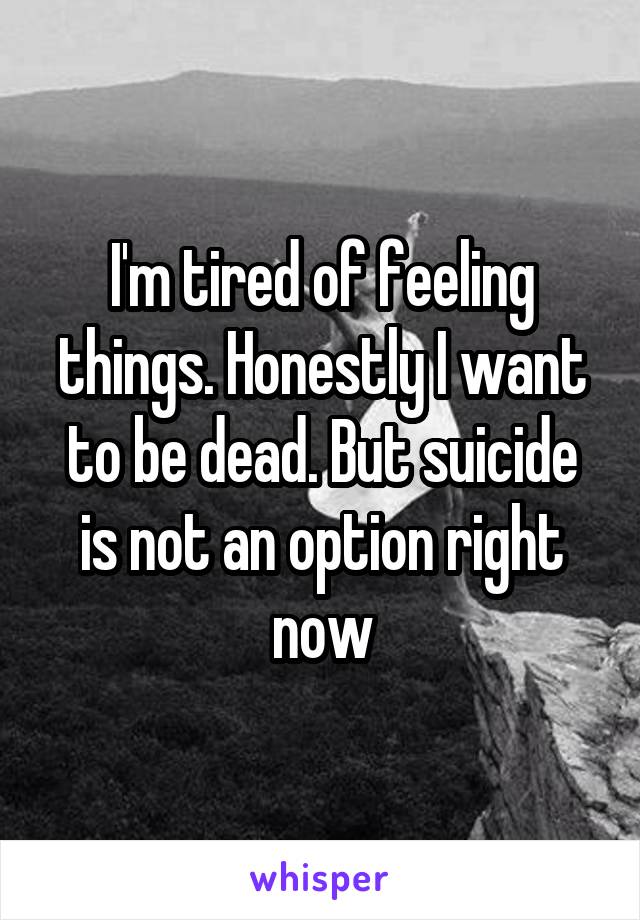 I'm tired of feeling things. Honestly I want to be dead. But suicide is not an option right now