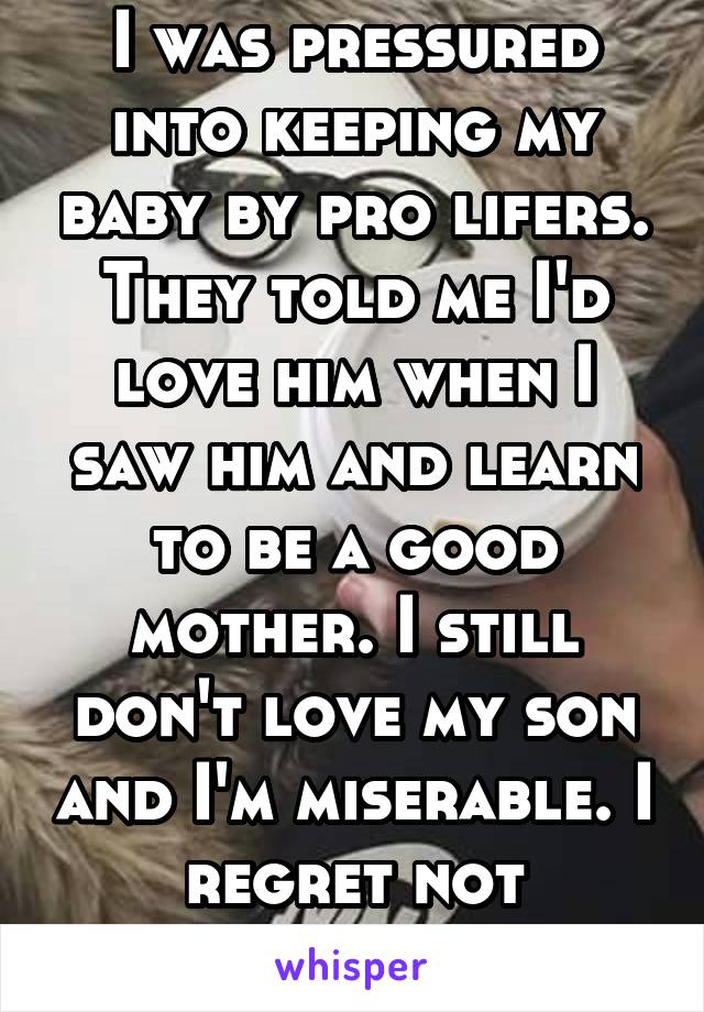 I was pressured into keeping my baby by pro lifers. They told me I'd love him when I saw him and learn to be a good mother. I still don't love my son and I'm miserable. I regret not aborting. 
