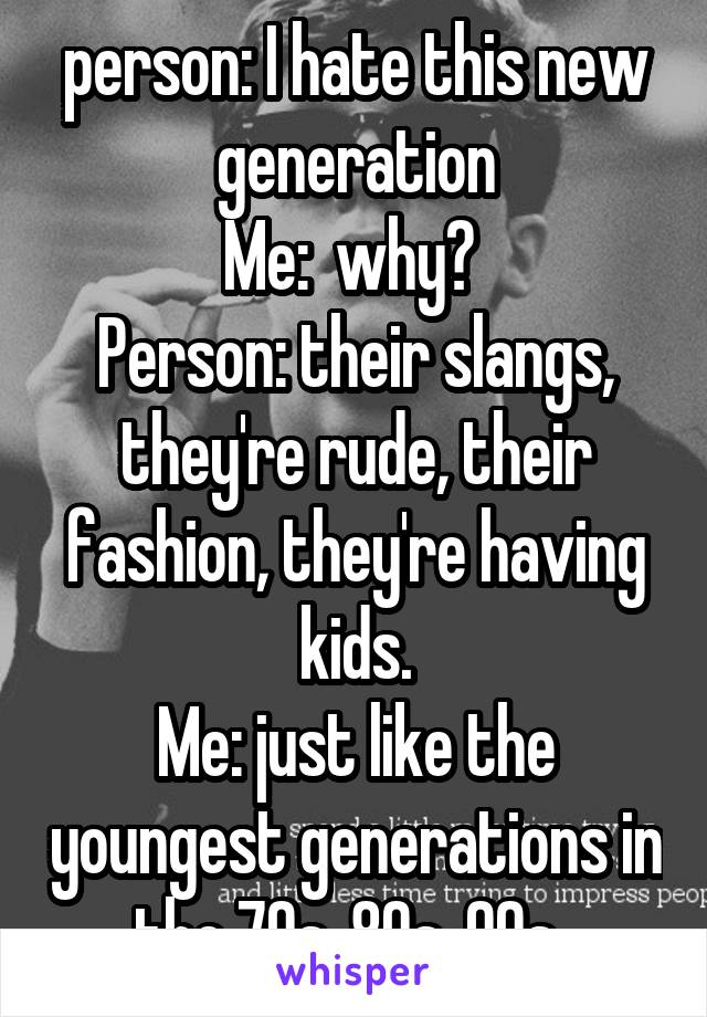 person: I hate this new generation
Me:  why? 
Person: their slangs, they're rude, their fashion, they're having kids.
Me: just like the youngest generations in the 70s, 80s, 90s..