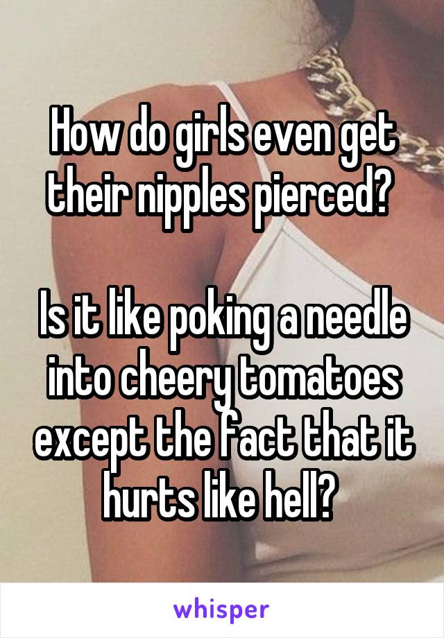 How do girls even get their nipples pierced? 

Is it like poking a needle into cheery tomatoes except the fact that it hurts like hell? 