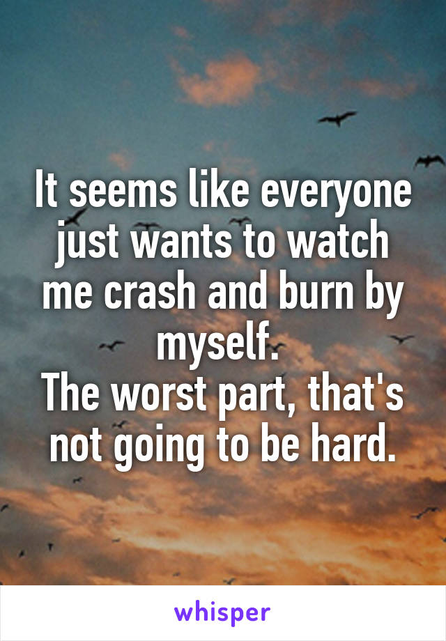 It seems like everyone just wants to watch me crash and burn by myself. 
The worst part, that's not going to be hard.