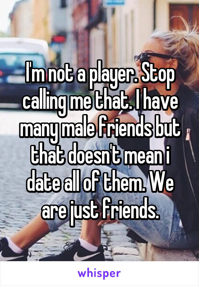 I'm not a player. Stop calling me that. I have many male friends but that doesn't mean i date all of them. We are just friends.